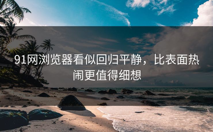 91网浏览器看似回归平静，比表面热闹更值得细想